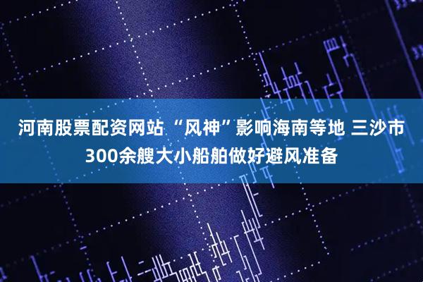 河南股票配资网站 “风神”影响海南等地 三沙市300余艘大小船舶做好避风准备