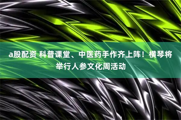 a股配资 科普课堂、中医药手作齐上阵！横琴将举行人参文化周活动