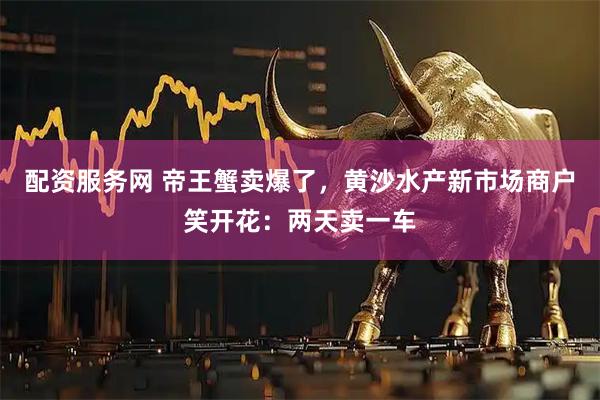 配资服务网 帝王蟹卖爆了，黄沙水产新市场商户笑开花：两天卖一车