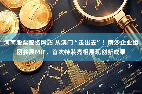河南股票配资网站 从澳门“走出去”！南沙企业组团参展MIF，首次特装亮相展现创新成果