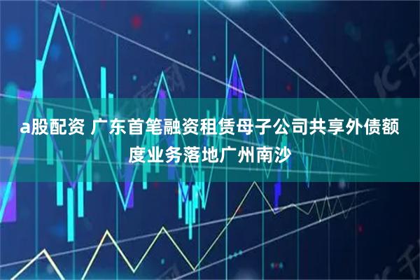 a股配资 广东首笔融资租赁母子公司共享外债额度业务落地广州南沙