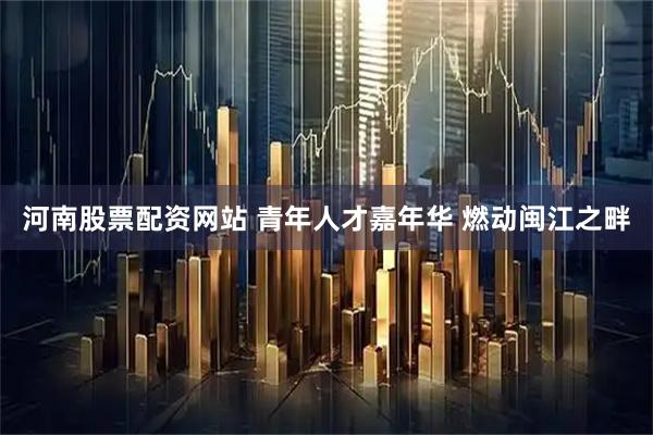 河南股票配资网站 青年人才嘉年华 燃动闽江之畔