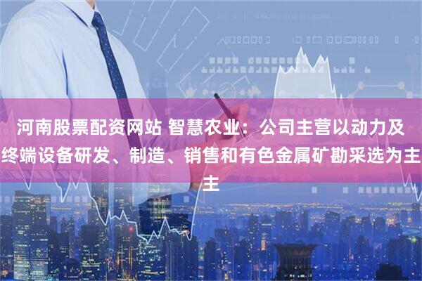 河南股票配资网站 智慧农业：公司主营以动力及终端设备研发、制造、销售和有色金属矿勘采选为主