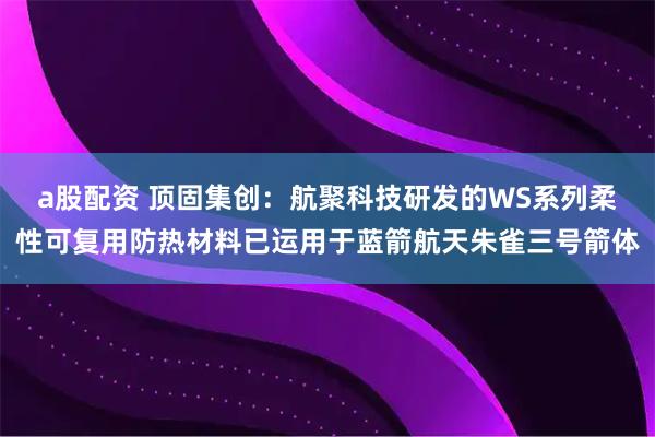 a股配资 顶固集创：航聚科技研发的WS系列柔性可复用防热材料已运用于蓝箭航天朱雀三号箭体