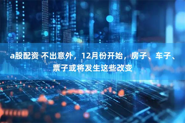 a股配资 不出意外，12月份开始，房子、车子、票子或将发生这些改变