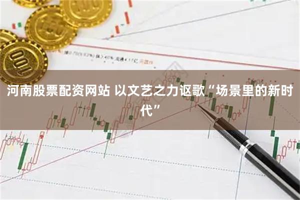 河南股票配资网站 以文艺之力讴歌“场景里的新时代”
