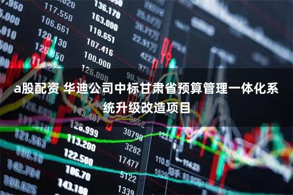 a股配资 华迪公司中标甘肃省预算管理一体化系统升级改造项目