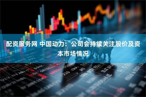 配资服务网 中国动力：公司会持续关注股价及资本市场情况
