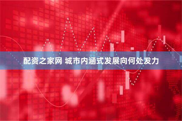 配资之家网 城市内涵式发展向何处发力