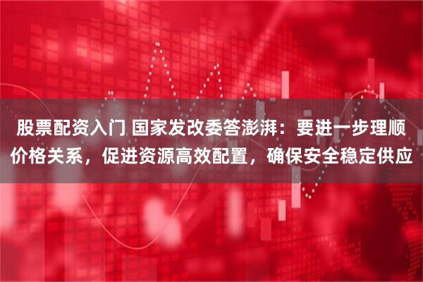 股票配资入门 国家发改委答澎湃：要进一步理顺价格关系，促进资源高效配置，确保安全稳定供应