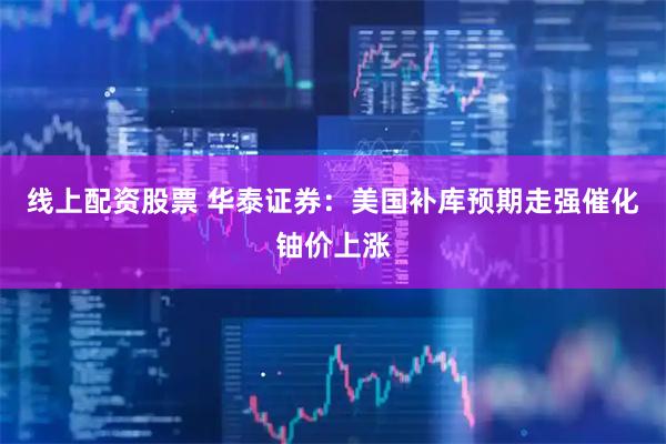 线上配资股票 华泰证券：美国补库预期走强催化铀价上涨