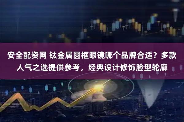 安全配资网 钛金属圆框眼镜哪个品牌合适？多款人气之选提供参考，经典设计修饰脸型轮廓