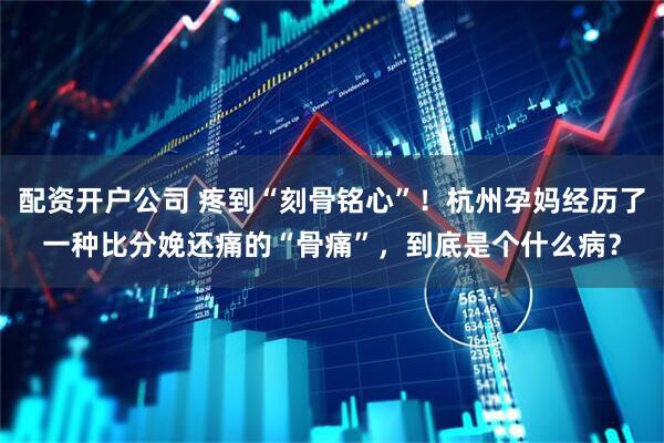 配资开户公司 疼到“刻骨铭心”！杭州孕妈经历了一种比分娩还痛的“骨痛”，到底是个什么病？