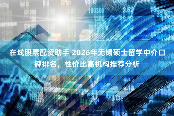 在线股票配资助手 2026年无锡硕士留学中介口碑排名，性价比高机构推荐分析