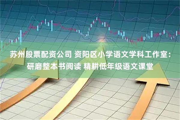 苏州股票配资公司 资阳区小学语文学科工作室：研磨整本书阅读 精耕低年级语文课堂