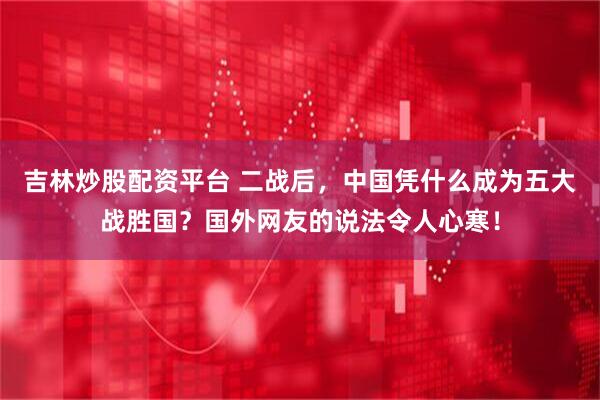 吉林炒股配资平台 二战后，中国凭什么成为五大战胜国？国外网友的说法令人心寒！