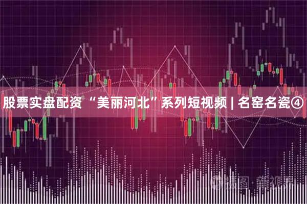 股票实盘配资 “美丽河北”系列短视频 | 名窑名瓷④
