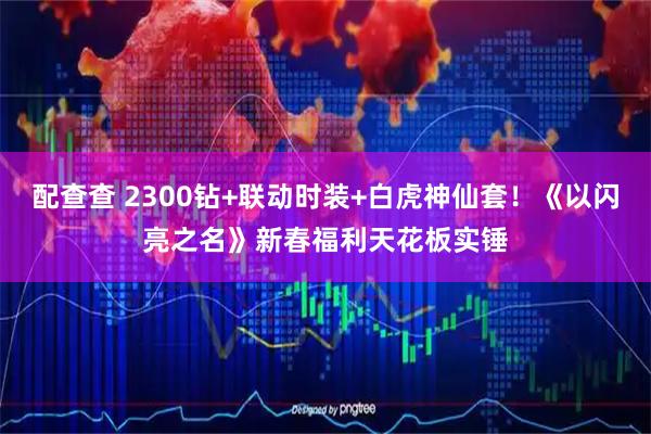 配查查 2300钻+联动时装+白虎神仙套！《以闪亮之名》新春福利天花板实锤