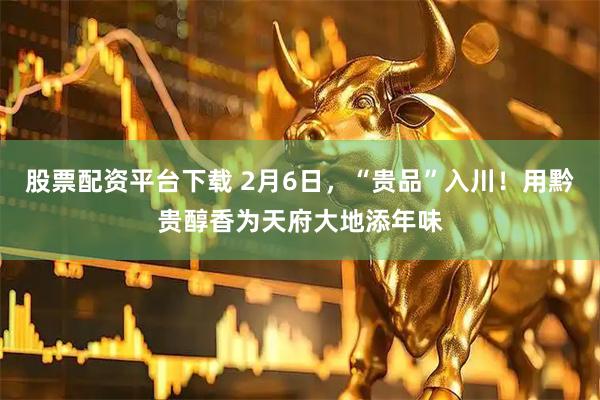 股票配资平台下载 2月6日，“贵品”入川！用黔贵醇香为天府大地添年味