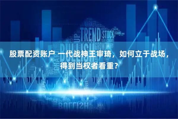 股票配资账户 一代战神王审琦，如何立于战场，得到当权者看重？