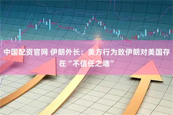 中国配资官网 伊朗外长：美方行为致伊朗对美国存在“不信任之墙”