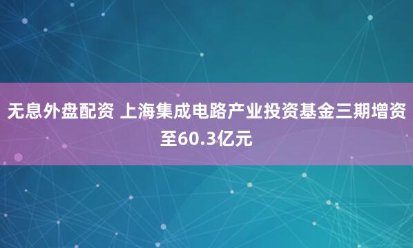 无息外盘配资 上海集成电路产业投资基金三期增资至60.3亿元