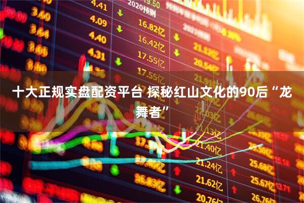 十大正规实盘配资平台 探秘红山文化的90后“龙舞者”