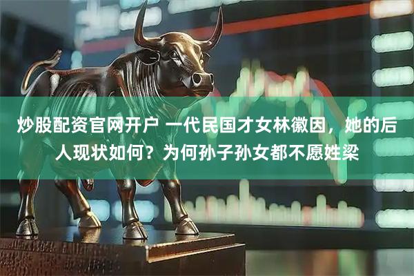 炒股配资官网开户 一代民国才女林徽因，她的后人现状如何？为何孙子孙女都不愿姓梁