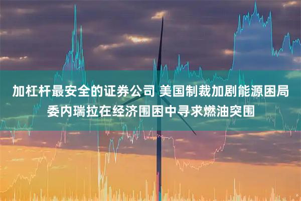 加杠杆最安全的证券公司 美国制裁加剧能源困局委内瑞拉在经济围困中寻求燃油突围
