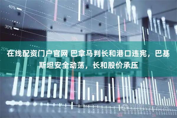 在线配资门户官网 巴拿马判长和港口违宪，巴基斯坦安全动荡，长和股价承压