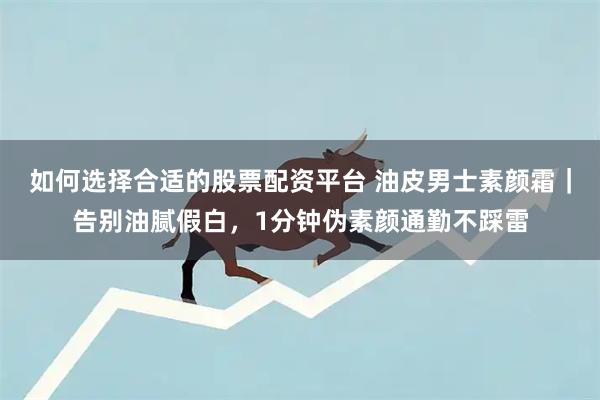 如何选择合适的股票配资平台 油皮男士素颜霜｜告别油腻假白，1分钟伪素颜通勤不踩雷
