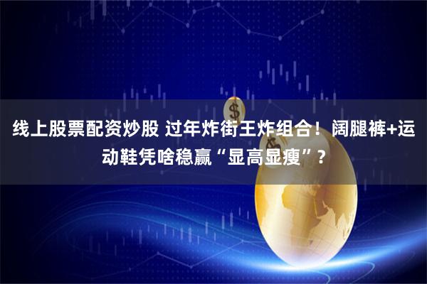 线上股票配资炒股 过年炸街王炸组合！阔腿裤+运动鞋凭啥稳赢“显高显瘦”？
