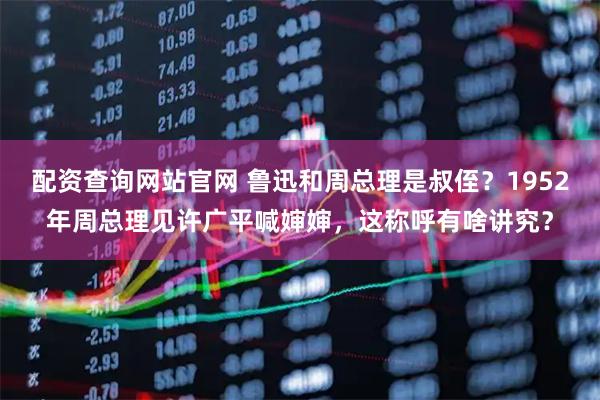 配资查询网站官网 鲁迅和周总理是叔侄？1952年周总理见许广平喊婶婶，这称呼有啥讲究？