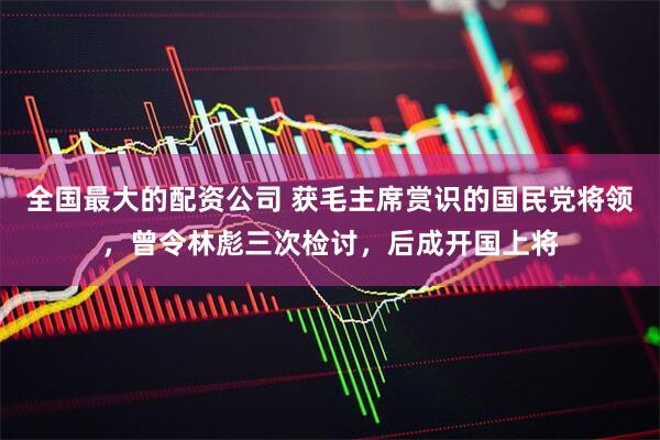 全国最大的配资公司 获毛主席赏识的国民党将领，曾令林彪三次检讨，后成开国上将