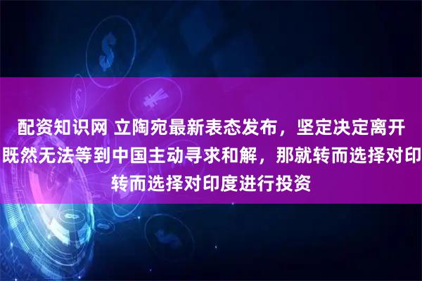 配资知识网 立陶宛最新表态发布，坚定决定离开中国市场，既然无法等到中国主动寻求和解，那就转而选择对印度进行投资