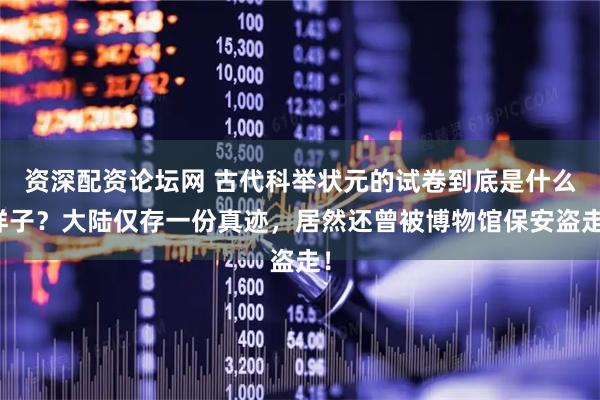 资深配资论坛网 古代科举状元的试卷到底是什么样子？大陆仅存一份真迹，居然还曾被博物馆保安盗走！