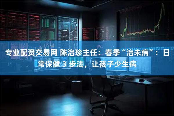专业配资交易网 陈治珍主任：春季“治未病”：日常保健 3 步法，让孩子少生病