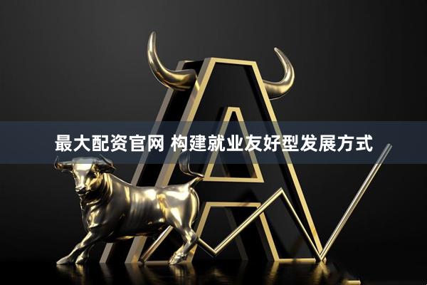 最大配资官网 构建就业友好型发展方式
