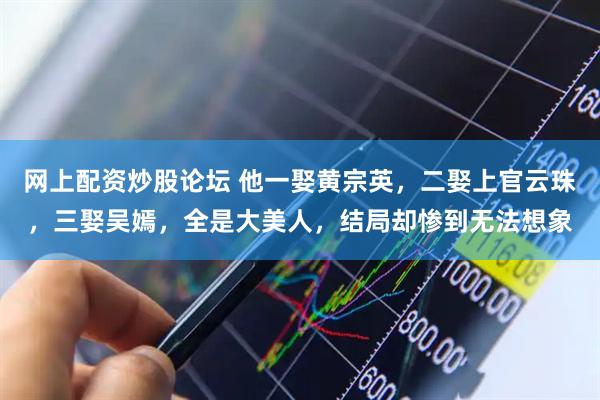网上配资炒股论坛 他一娶黄宗英，二娶上官云珠，三娶吴嫣，全是大美人，结局却惨到无法想象