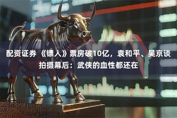 配资证券 《镖人》票房破10亿，袁和平、吴京谈拍摄幕后：武侠的血性都还在