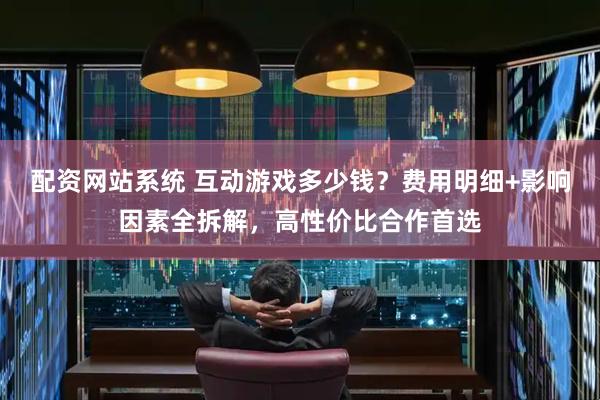 配资网站系统 互动游戏多少钱？费用明细+影响因素全拆解，高性价比合作首选