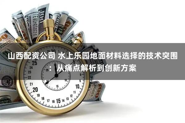 山西配资公司 水上乐园地面材料选择的技术突围：从痛点解析到创新方案
