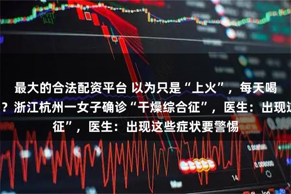 最大的合法配资平台 以为只是“上火”，每天喝6瓶水仍不解渴？浙江杭州一女子确诊“干燥综合征”，医生：出现这些症状要警惕