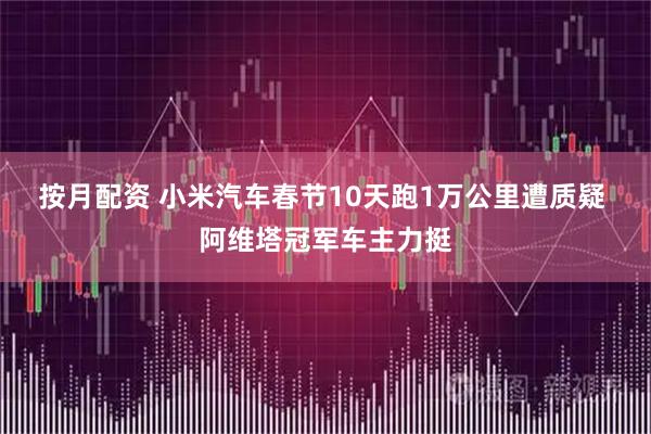 按月配资 小米汽车春节10天跑1万公里遭质疑 阿维塔冠军车主力挺