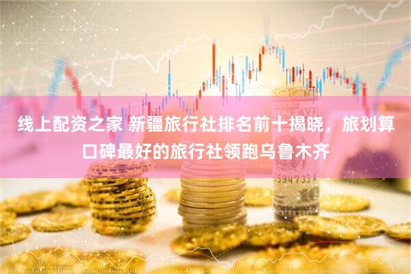 线上配资之家 新疆旅行社排名前十揭晓，旅划算口碑最好的旅行社领跑乌鲁木齐