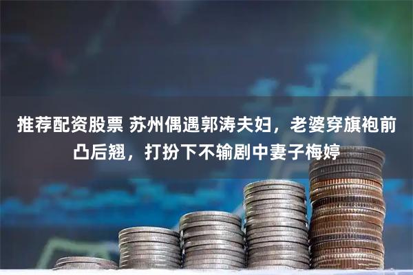 推荐配资股票 苏州偶遇郭涛夫妇，老婆穿旗袍前凸后翘，打扮下不输剧中妻子梅婷