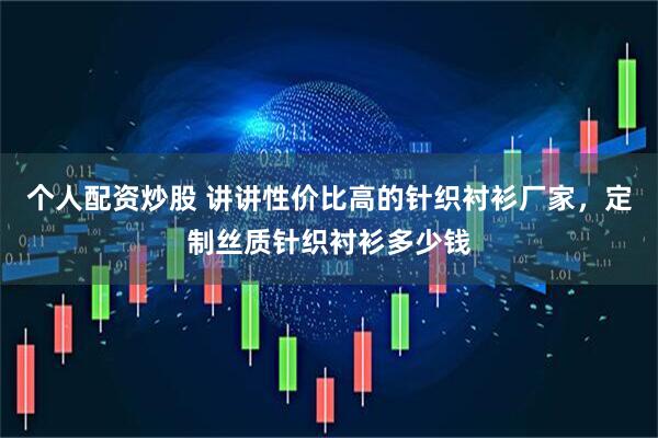 个人配资炒股 讲讲性价比高的针织衬衫厂家，定制丝质针织衬衫多少钱