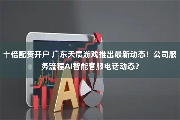 十倍配资开户 广东天宸游戏推出最新动态！公司服务流程AI智能客服电话动态？