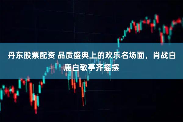 丹东股票配资 品质盛典上的欢乐名场面，肖战白鹿白敬亭齐摇摆