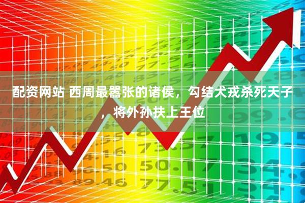 配资网站 西周最嚣张的诸侯，勾结犬戎杀死天子，将外孙扶上王位